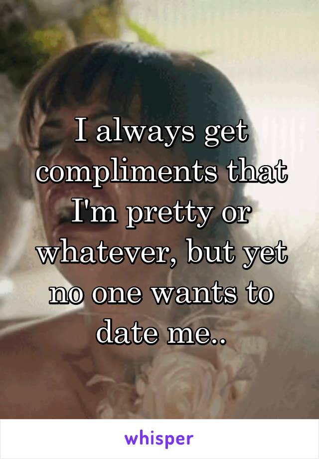 I always get compliments that I'm pretty or whatever, but yet no one wants to date me..