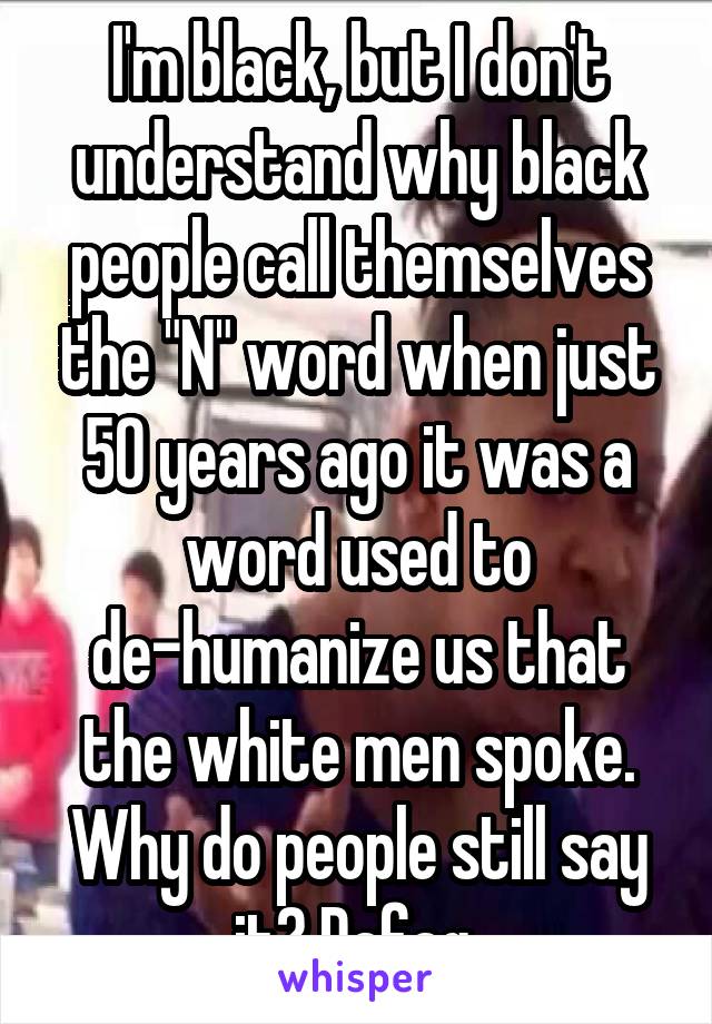 I'm black, but I don't understand why black people call themselves the "N" word when just 50 years ago it was a word used to de-humanize us that the white men spoke. Why do people still say it? Dafaq 