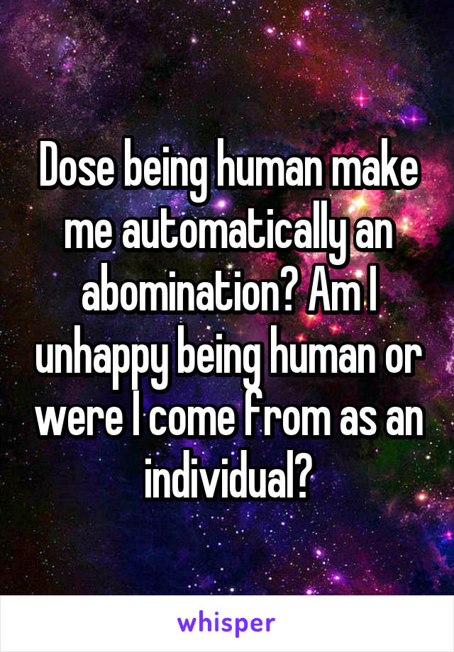 Dose being human make me automatically an abomination? Am I unhappy being human or were I come from as an individual?