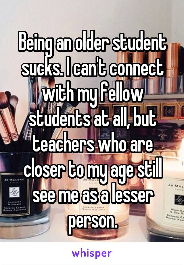 Being an older student sucks. I can't connect with my fellow students at all, but teachers who are closer to my age still see me as a lesser person.
