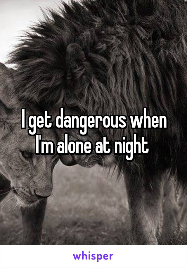 I get dangerous when I'm alone at night 