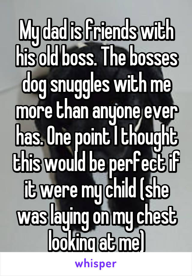 My dad is friends with his old boss. The bosses dog snuggles with me more than anyone ever has. One point I thought this would be perfect if it were my child (she was laying on my chest looking at me)