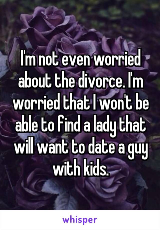 I'm not even worried about the divorce. I'm worried that I won't be able to find a lady that will want to date a guy with kids.