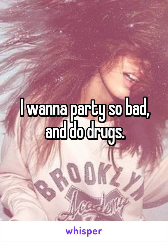 I wanna party so bad, and do drugs.