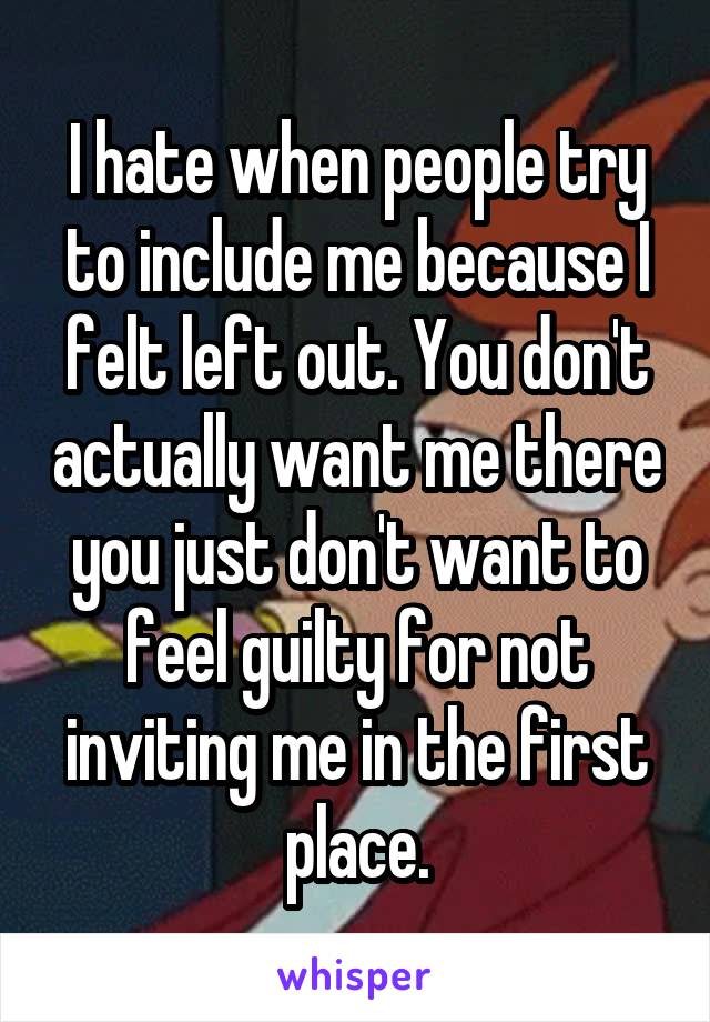 I hate when people try to include me because I felt left out. You don't actually want me there you just don't want to feel guilty for not inviting me in the first place.