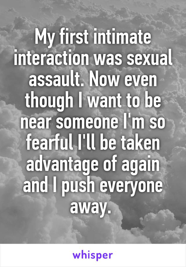 My first intimate interaction was sexual assault. Now even though I want to be near someone I'm so fearful I'll be taken advantage of again and I push everyone away. 
