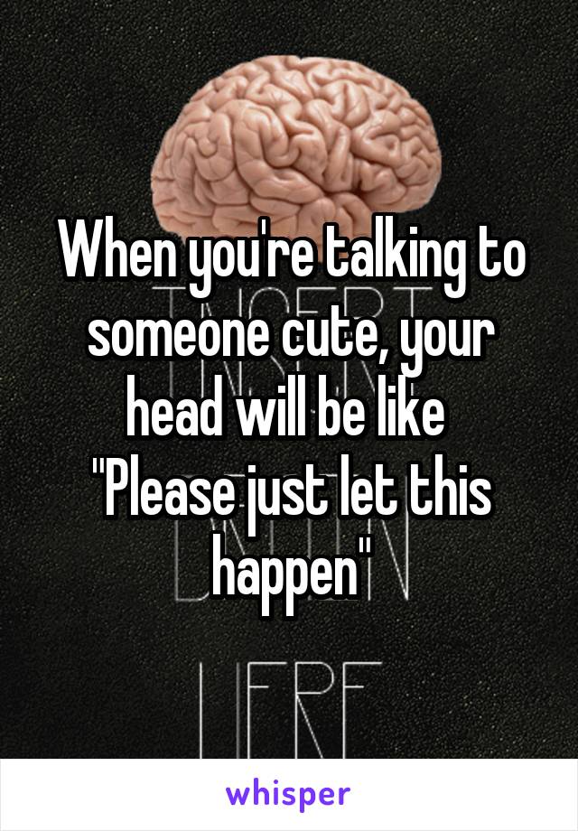 When you're talking to someone cute, your head will be like 
"Please just let this happen"
