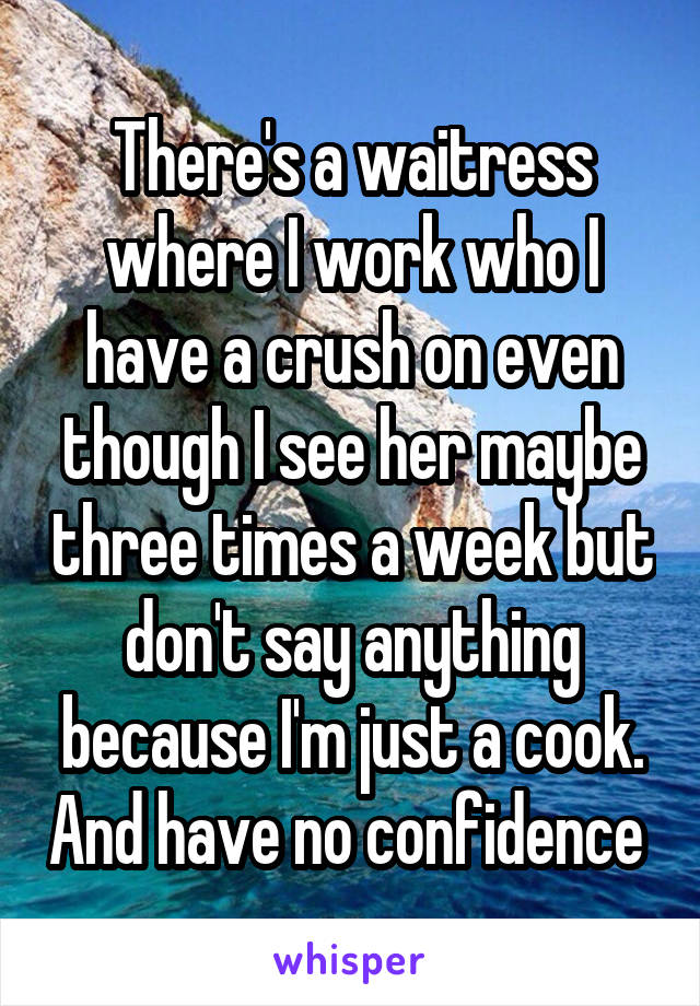 There's a waitress where I work who I have a crush on even though I see her maybe three times a week but don't say anything because I'm just a cook. And have no confidence 