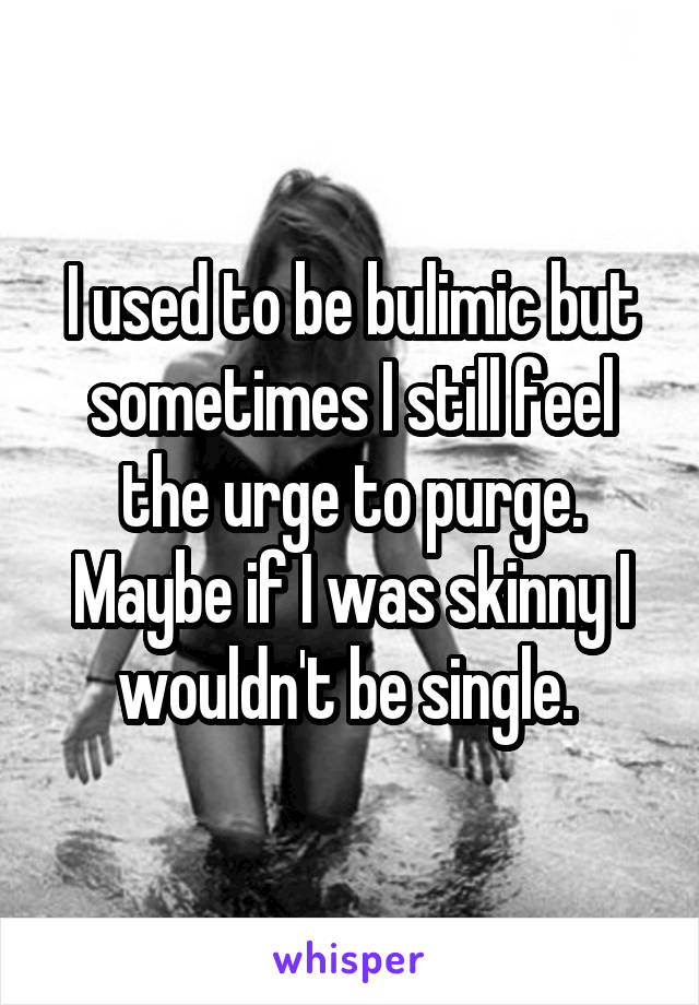I used to be bulimic but sometimes I still feel the urge to purge. Maybe if I was skinny I wouldn't be single. 