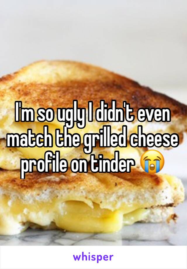 I'm so ugly I didn't even match the grilled cheese profile on tinder 😭