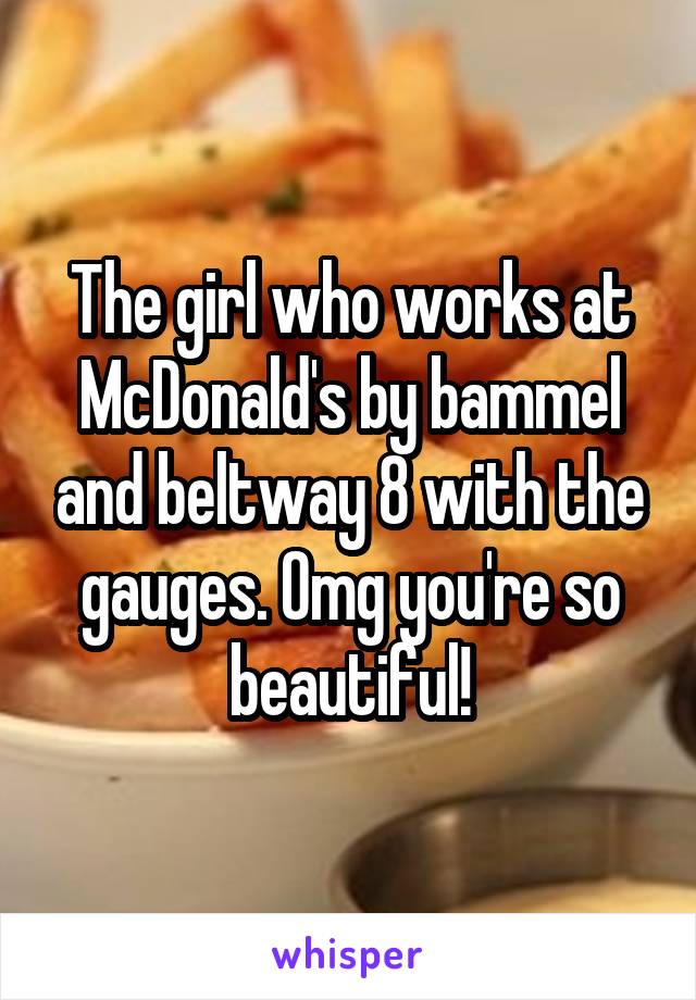 The girl who works at McDonald's by bammel and beltway 8 with the gauges. Omg you're so beautiful!