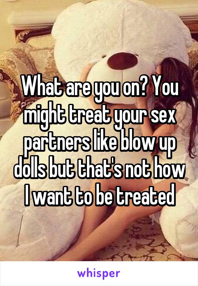 What are you on? You might treat your sex partners like blow up dolls but that's not how I want to be treated