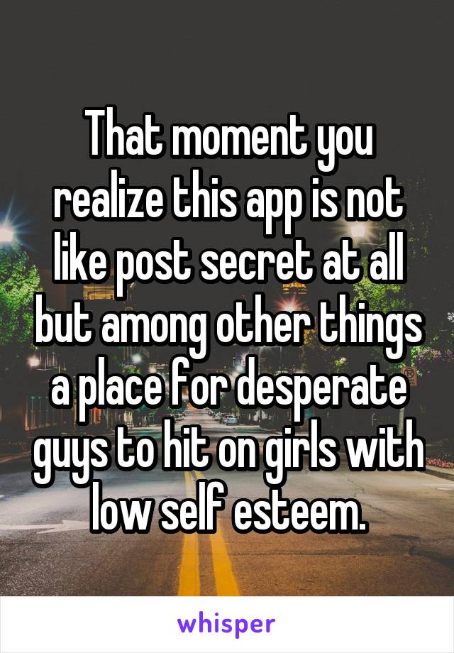 That moment you realize this app is not like post secret at all but among other things a place for desperate guys to hit on girls with low self esteem.
