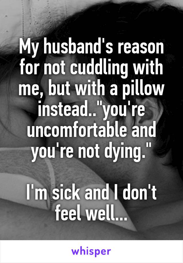 My husband's reason for not cuddling with me, but with a pillow instead.."you're uncomfortable and you're not dying."

I'm sick and I don't feel well...