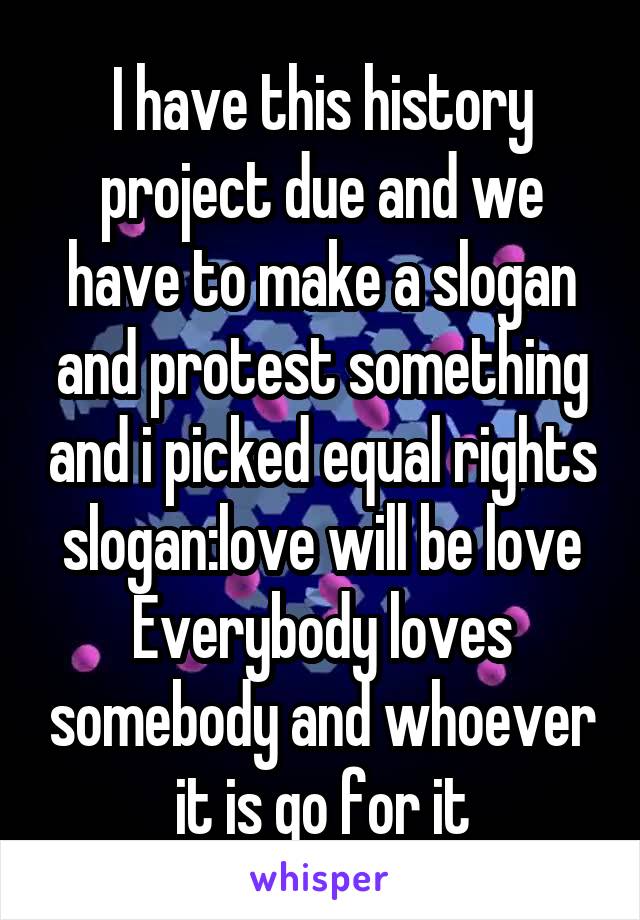 I have this history project due and we have to make a slogan and protest something and i picked equal rights slogan:love will be love
Everybody loves somebody and whoever it is go for it