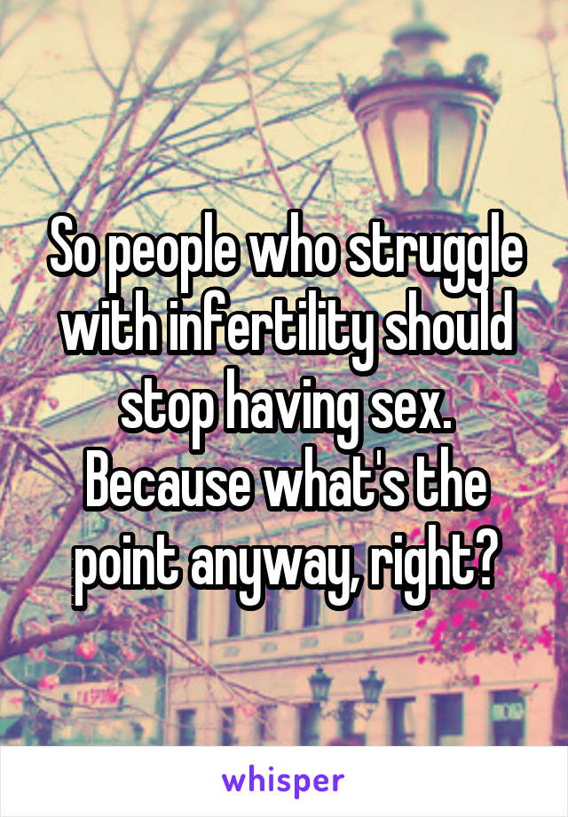 So people who struggle with infertility should stop having sex. Because what's the point anyway, right?