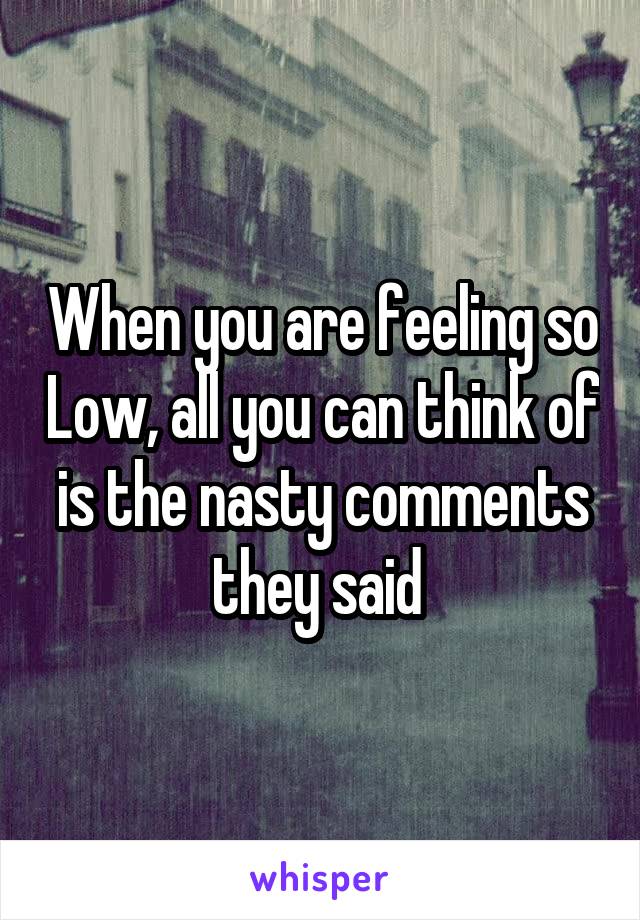When you are feeling so Low, all you can think of is the nasty comments they said 