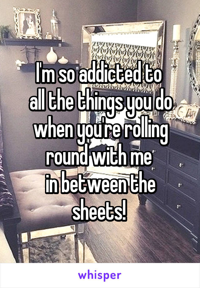 I'm so addicted to 
all the things you do when you're rolling round with me 
in between the sheets! 