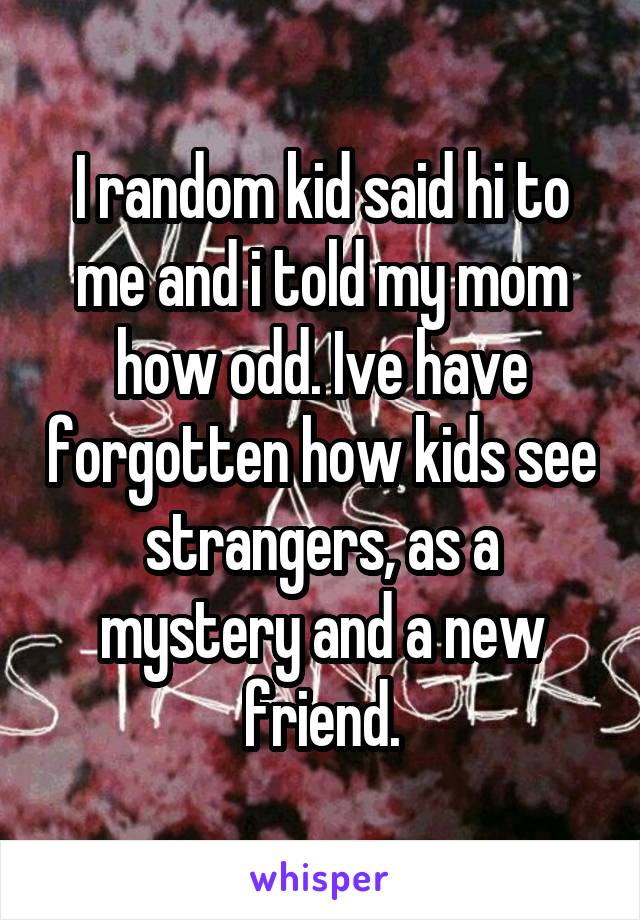I random kid said hi to me and i told my mom how odd. Ive have forgotten how kids see strangers, as a mystery and a new friend.