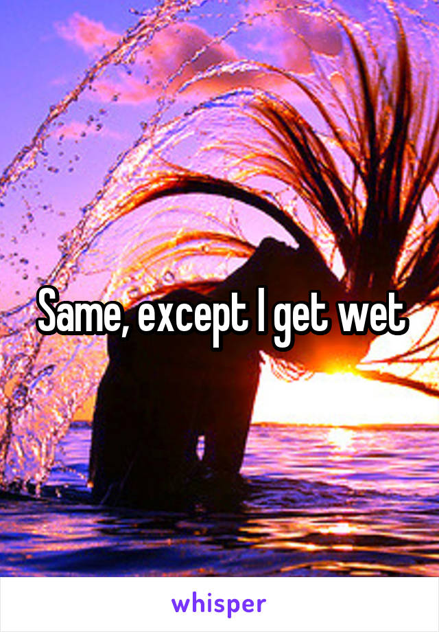 Same, except I get wet