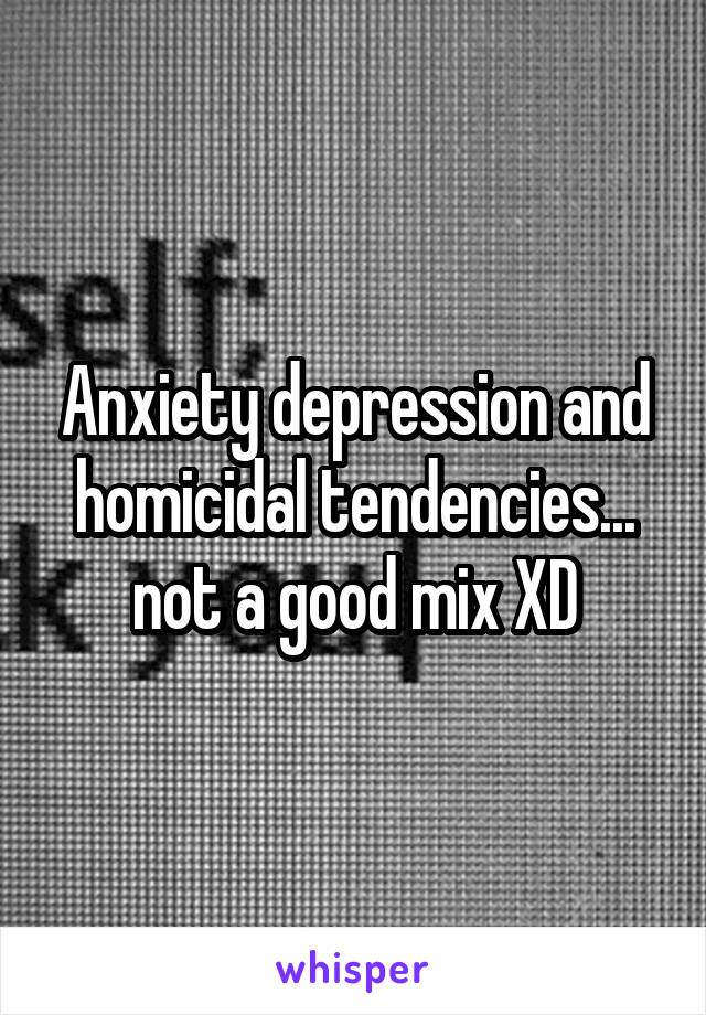 Anxiety depression and homicidal tendencies... not a good mix XD