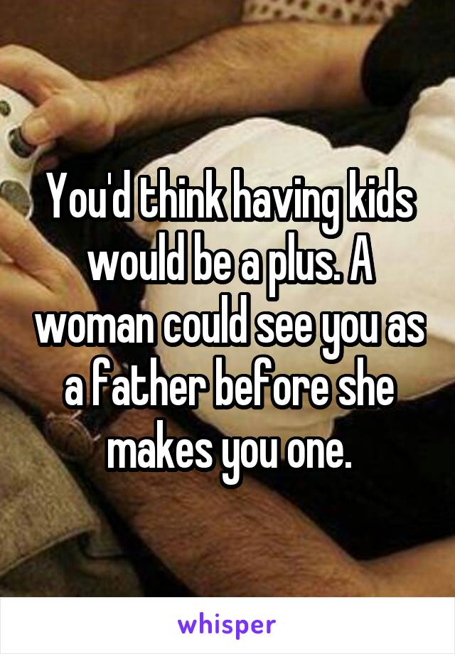 You'd think having kids would be a plus. A woman could see you as a father before she makes you one.
