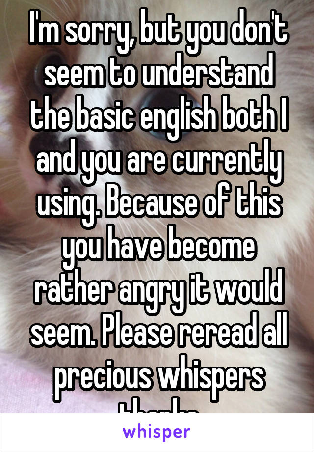 I'm sorry, but you don't seem to understand the basic english both I and you are currently using. Because of this you have become rather angry it would seem. Please reread all precious whispers thanks