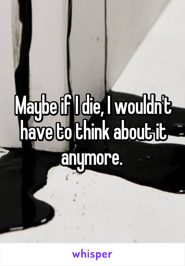 Maybe if I die, I wouldn't have to think about it anymore. 