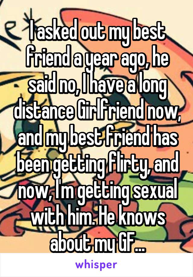 I asked out my best friend a year ago, he said no, I have a long distance Girlfriend now, and my best friend has been getting flirty, and now, I'm getting sexual with him. He knows about my GF...