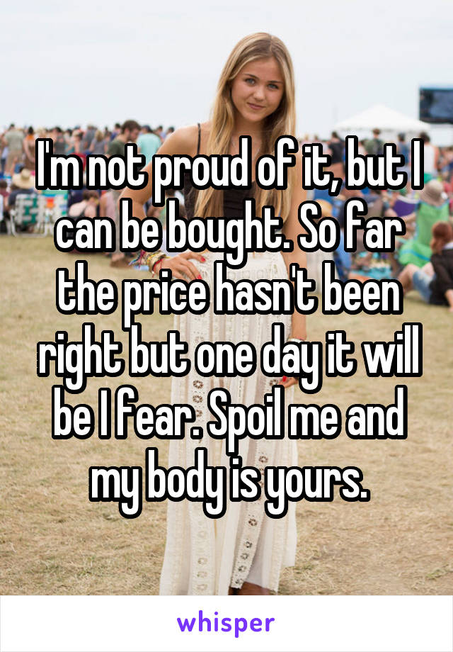 I'm not proud of it, but I can be bought. So far the price hasn't been right but one day it will be I fear. Spoil me and my body is yours.