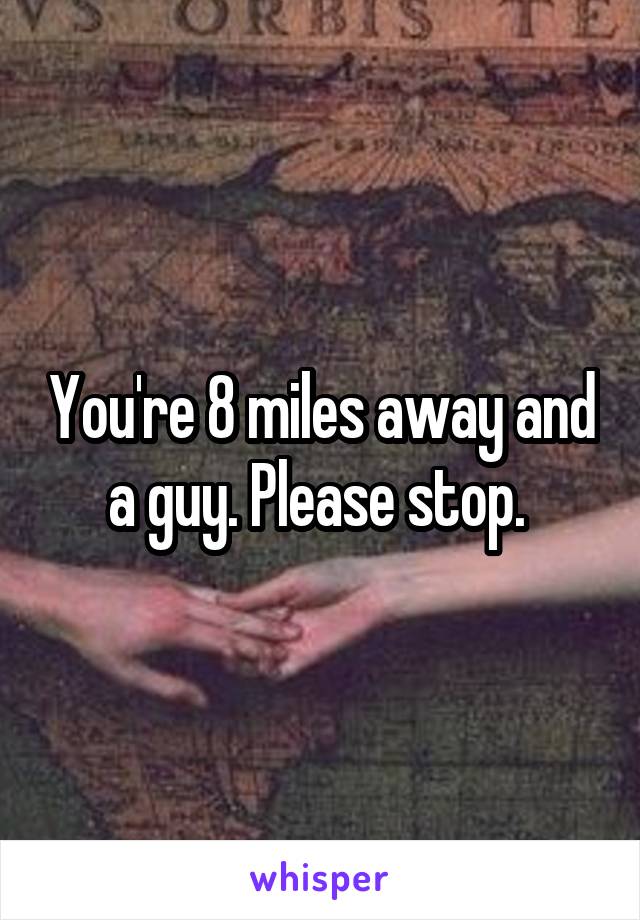You're 8 miles away and a guy. Please stop. 