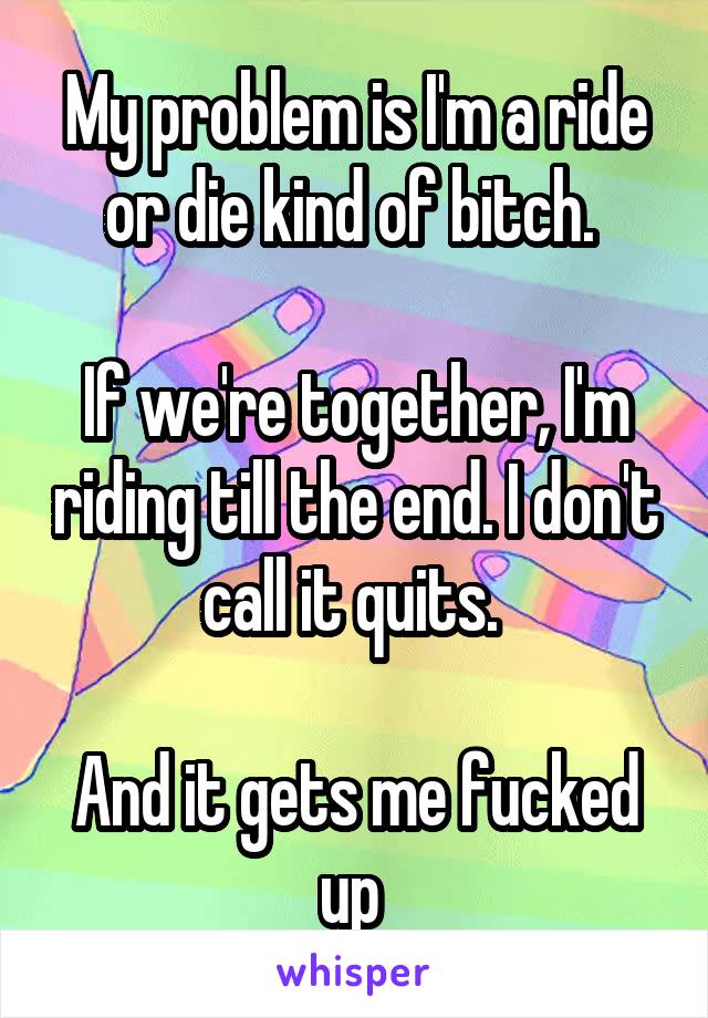 My problem is I'm a ride or die kind of bitch. 

If we're together, I'm riding till the end. I don't call it quits. 

And it gets me fucked up 