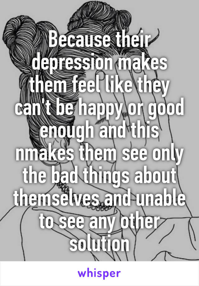 Because their depression makes them feel like they can't be happy or good enough and this nmakes them see only the bad things about themselves and unable to see any other solution