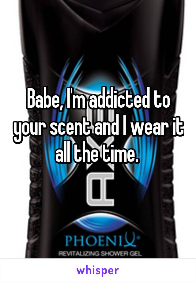 Babe, I'm addicted to your scent and I wear it all the time. 
