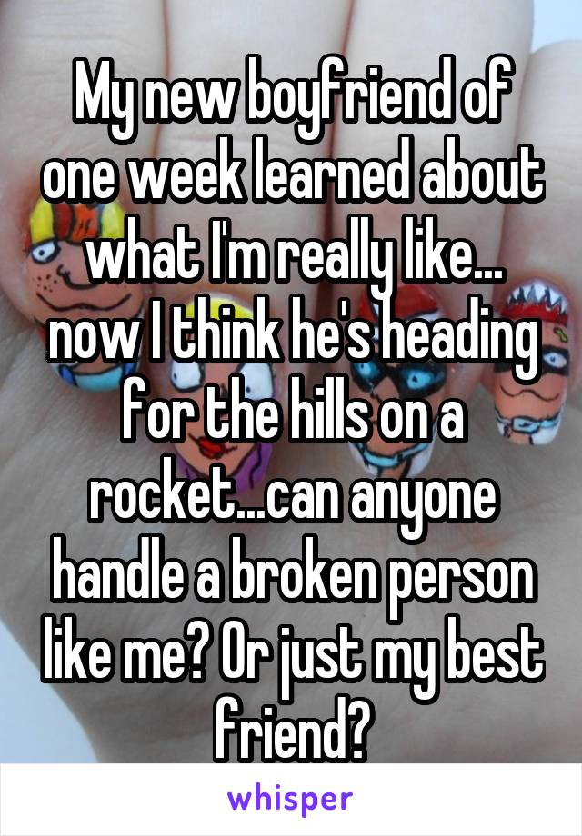 My new boyfriend of one week learned about what I'm really like... now I think he's heading for the hills on a rocket...can anyone handle a broken person like me? Or just my best friend?