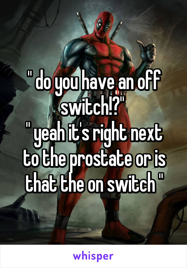 " do you have an off switch!?" 
" yeah it's right next to the prostate or is that the on switch "
