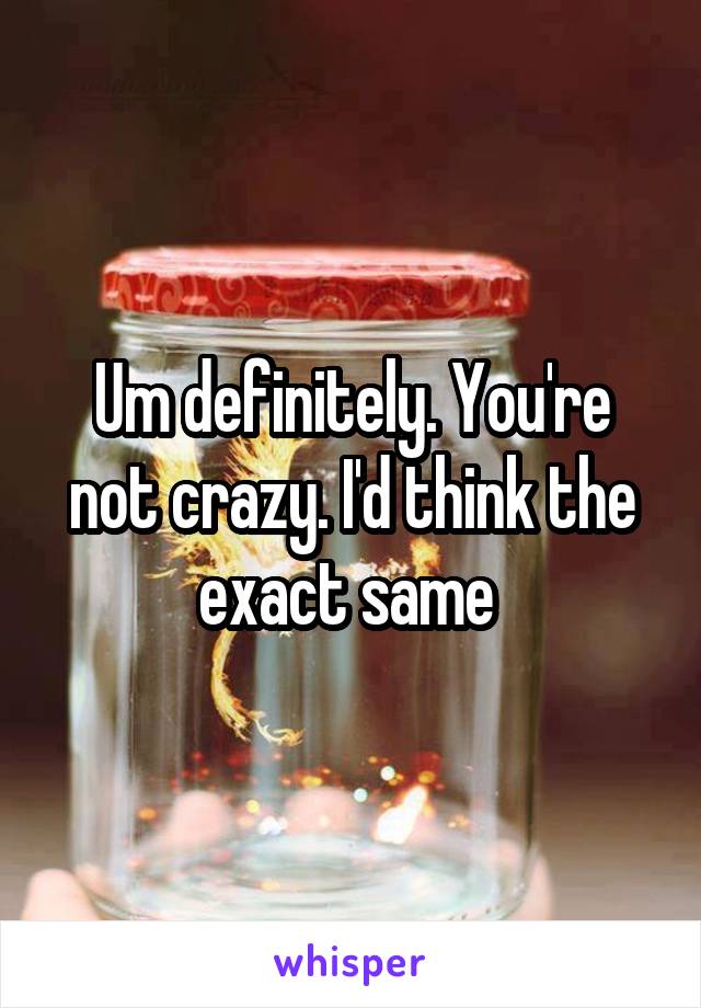 Um definitely. You're not crazy. I'd think the exact same 