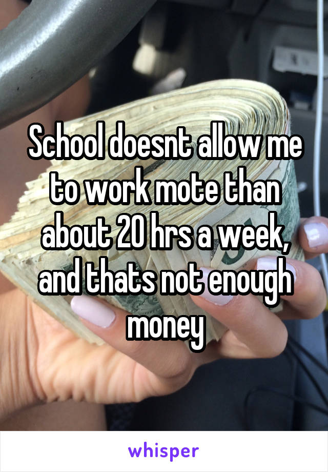 School doesnt allow me to work mote than about 20 hrs a week, and thats not enough money