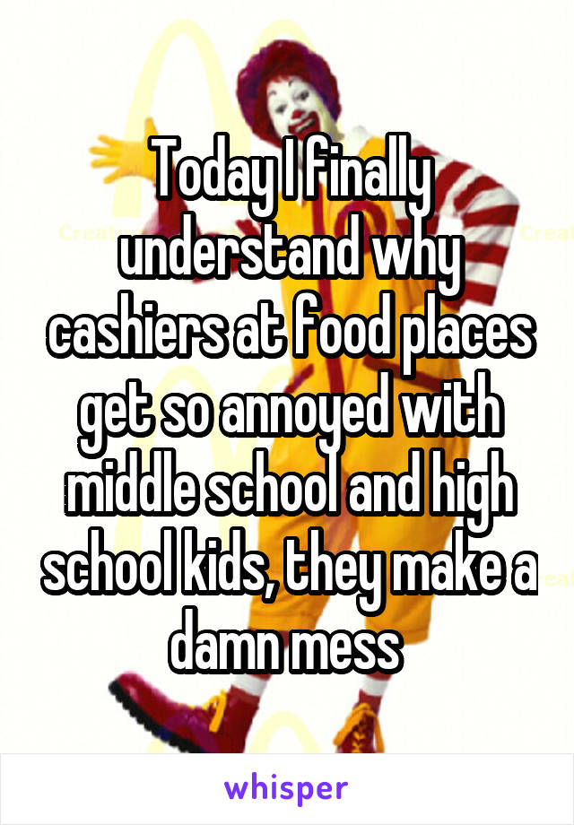 Today I finally understand why cashiers at food places get so annoyed with middle school and high school kids, they make a damn mess 