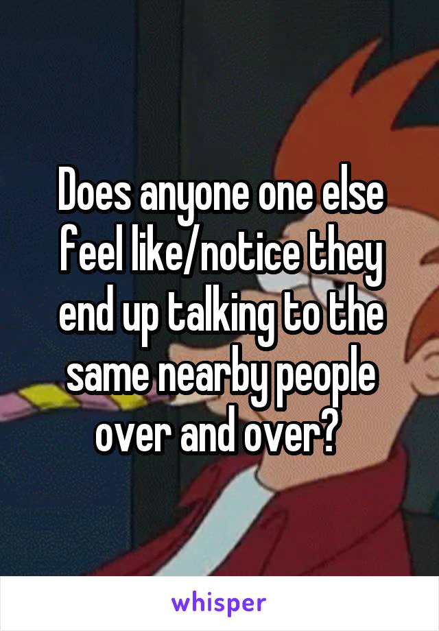 Does anyone one else feel like/notice they end up talking to the same nearby people over and over? 