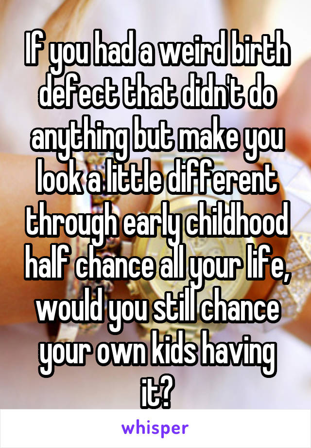 If you had a weird birth defect that didn't do anything but make you look a little different through early childhood half chance all your life, would you still chance your own kids having it?