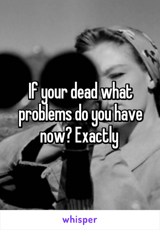 If your dead what problems do you have now? Exactly 