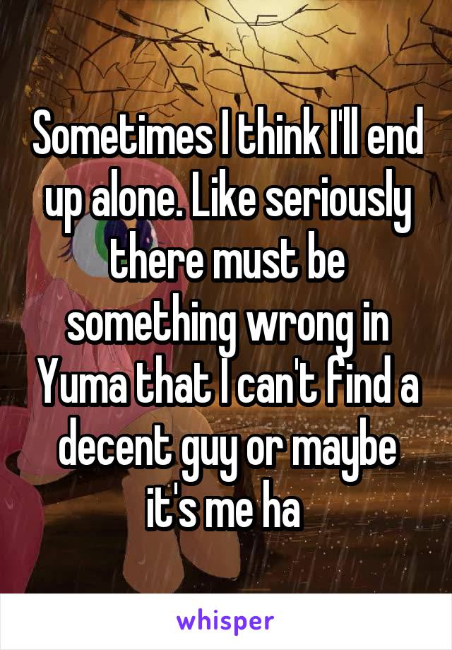 Sometimes I think I'll end up alone. Like seriously there must be something wrong in Yuma that I can't find a decent guy or maybe it's me ha 