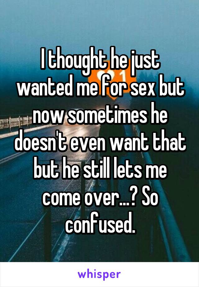 I thought he just wanted me for sex but now sometimes he doesn't even want that but he still lets me come over...? So confused.