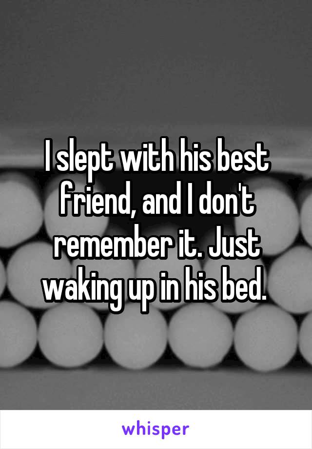 I slept with his best friend, and I don't remember it. Just waking up in his bed. 