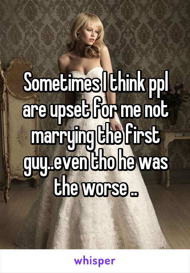 Sometimes I think ppl are upset for me not marrying the first guy..even tho he was the worse ..