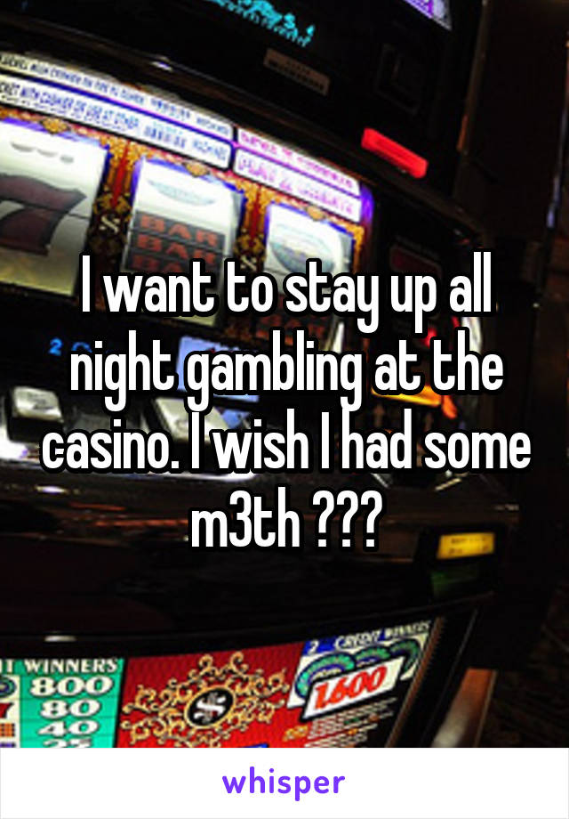 I want to stay up all night gambling at the casino. I wish I had some m3th ???