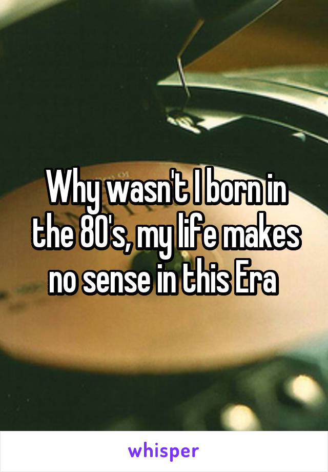 Why wasn't I born in the 80's, my life makes no sense in this Era 
