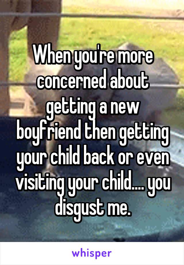 When you're more concerned about getting a new boyfriend then getting your child back or even visiting your child.... you disgust me.