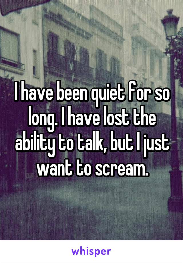 I have been quiet for so long. I have lost the ability to talk, but I just want to scream.
